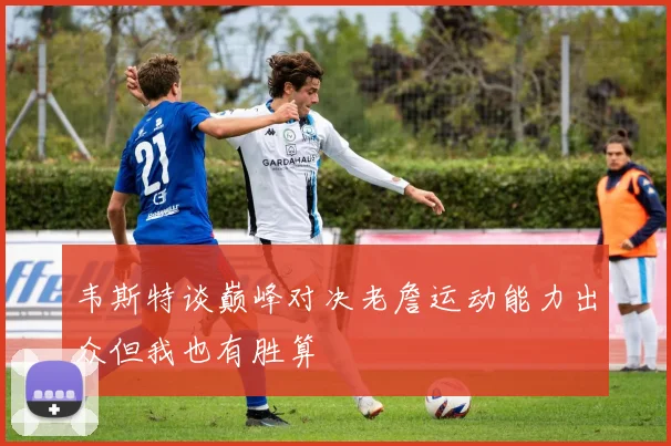 韦斯特谈巅峰对决老詹运动能力出众但我也有胜算