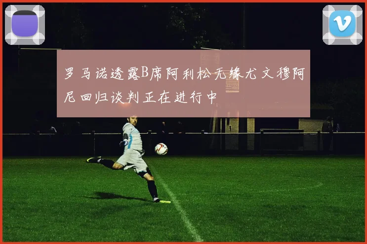 罗马诺透露B席阿利松无缘尤文穆阿尼回归谈判正在进行中