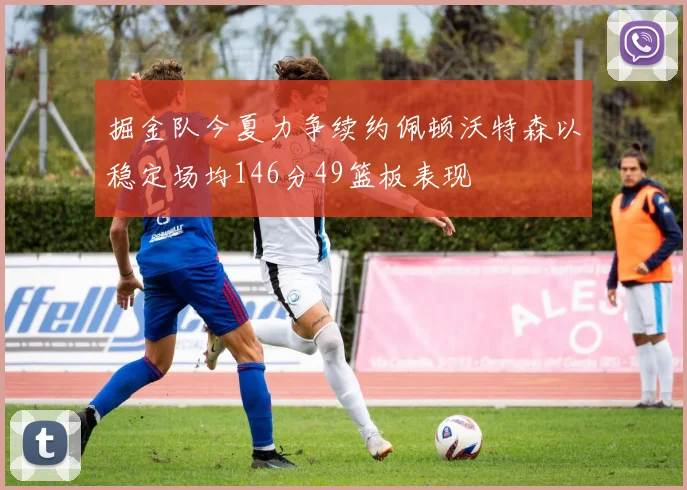 掘金队今夏力争续约佩顿沃特森以稳定场均146分49篮板表现