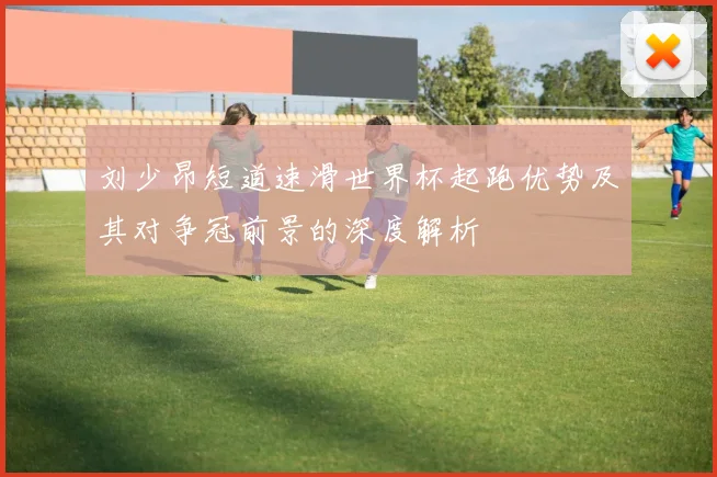 刘少昂短道速滑世界杯起跑优势及其对争冠前景的深度解析