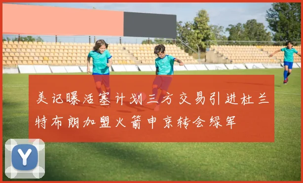 美记曝活塞计划三方交易引进杜兰特布朗加盟火箭申京转会绿军