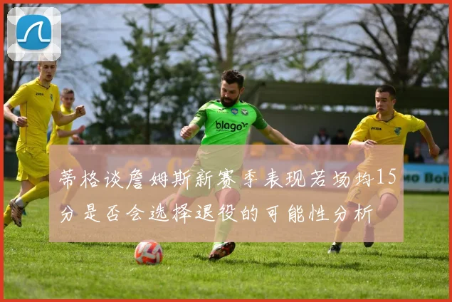 蒂格谈詹姆斯新赛季表现若场均15分是否会选择退役的可能性分析