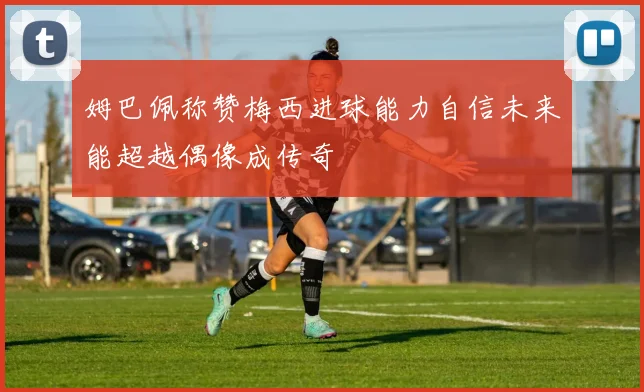 姆巴佩称赞梅西进球能力自信未来能超越偶像成传奇