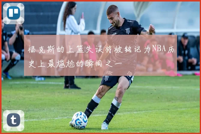 福克斯的上篮失误将被铭记为NBA历史上最尴尬的瞬间之一