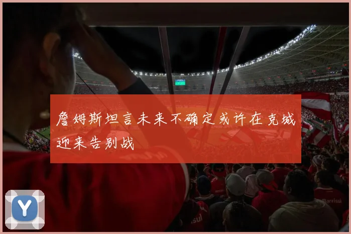 詹姆斯坦言未来不确定或许在克城迎来告别战