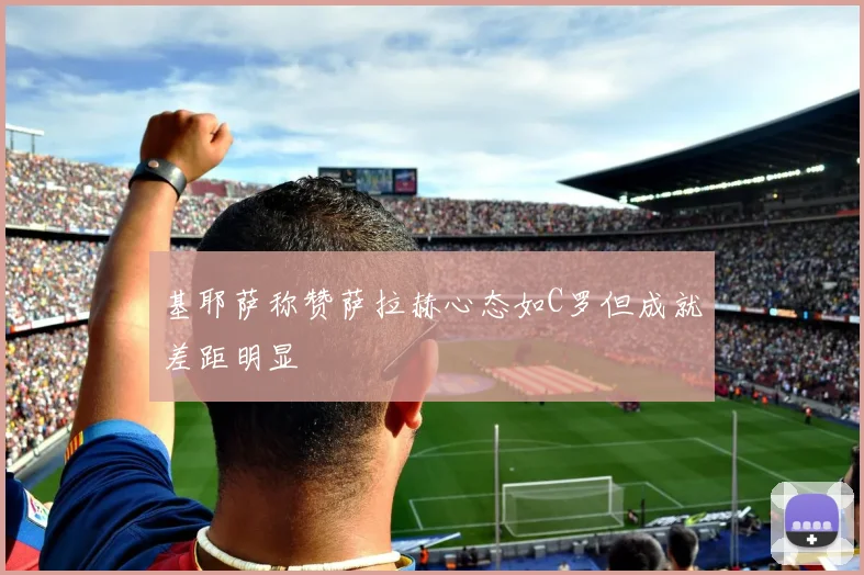 基耶萨称赞萨拉赫心态如C罗但成就差距明显