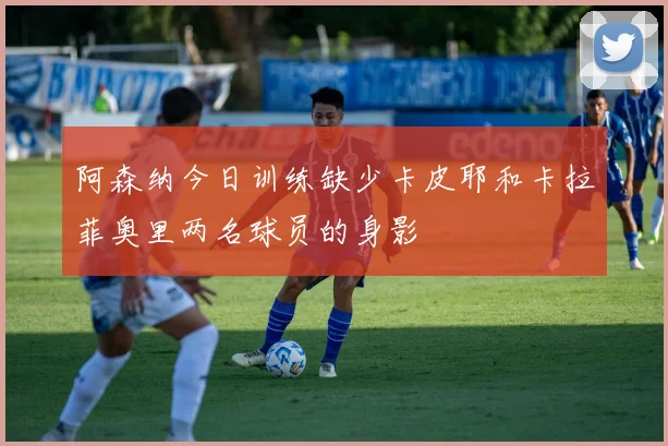 阿森纳今日训练缺少卡皮耶和卡拉菲奥里两名球员的身影