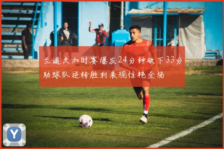 兰道夫加时赛爆发24分钟砍下33分助球队逆转胜利表现惊艳全场