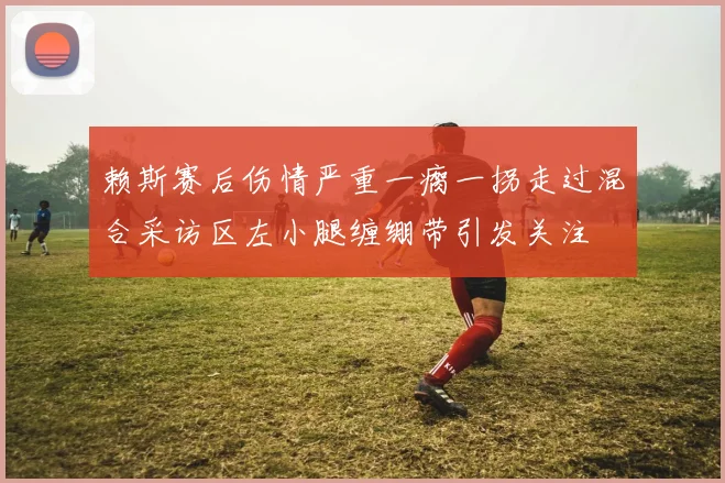 赖斯赛后伤情严重一瘸一拐走过混合采访区左小腿缠绷带引发关注