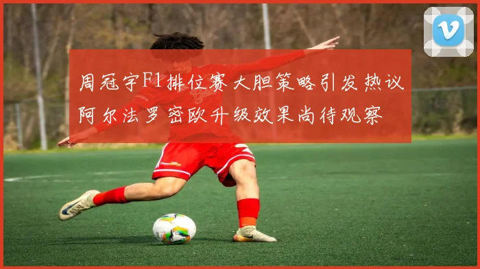 周冠宇F1排位赛大胆策略引发热议阿尔法罗密欧升级效果尚待观察