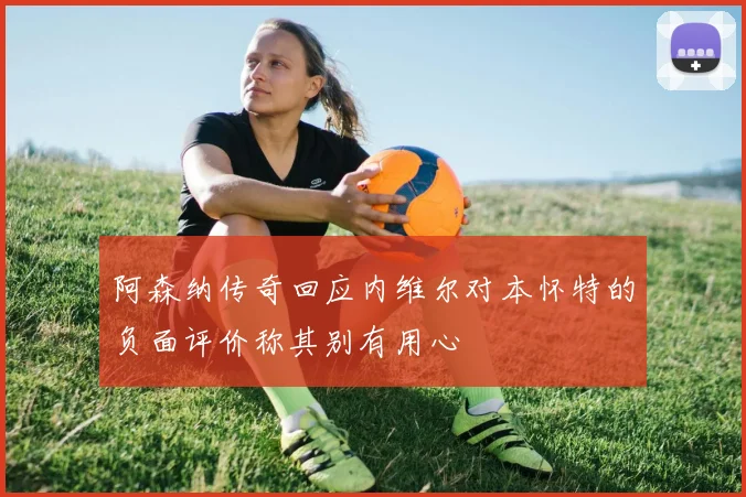 阿森纳传奇回应内维尔对本怀特的负面评价称其别有用心