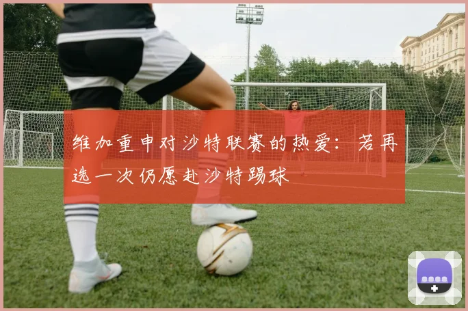 维加重申对沙特联赛的热爱：若再选一次仍愿赴沙特踢球