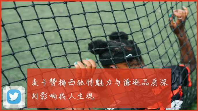 麦卡赞梅西独特魅力与谦逊品质深刻影响我人生观