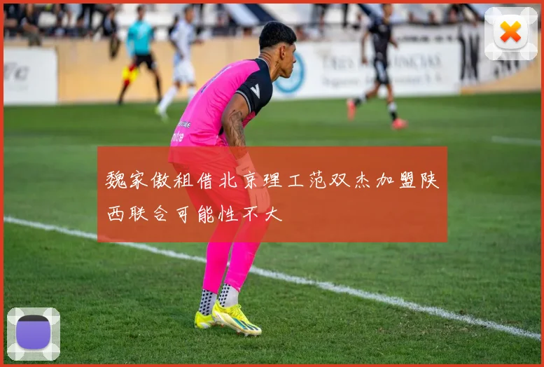 魏家傲租借北京理工范双杰加盟陕西联合可能性不大