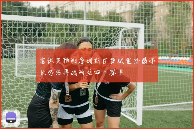 富保罗预测詹姆斯在费城重拾巅峰状态或再战两至四个赛季
