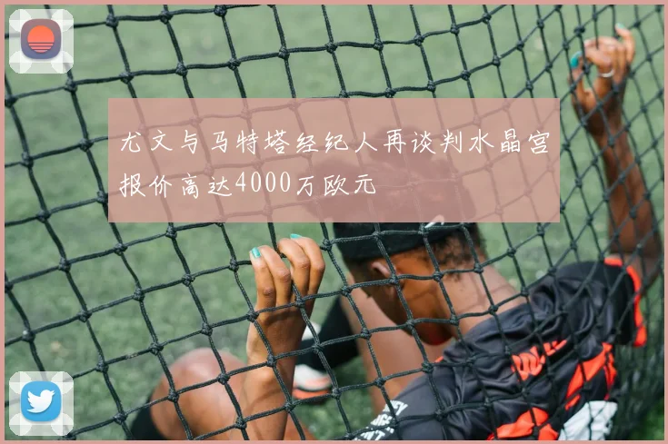 尤文与马特塔经纪人再谈判水晶宫报价高达4000万欧元
