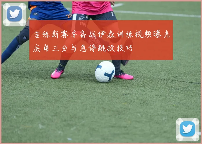 苦练新赛季备战伊森训练视频曝光底角三分与急停跳投技巧