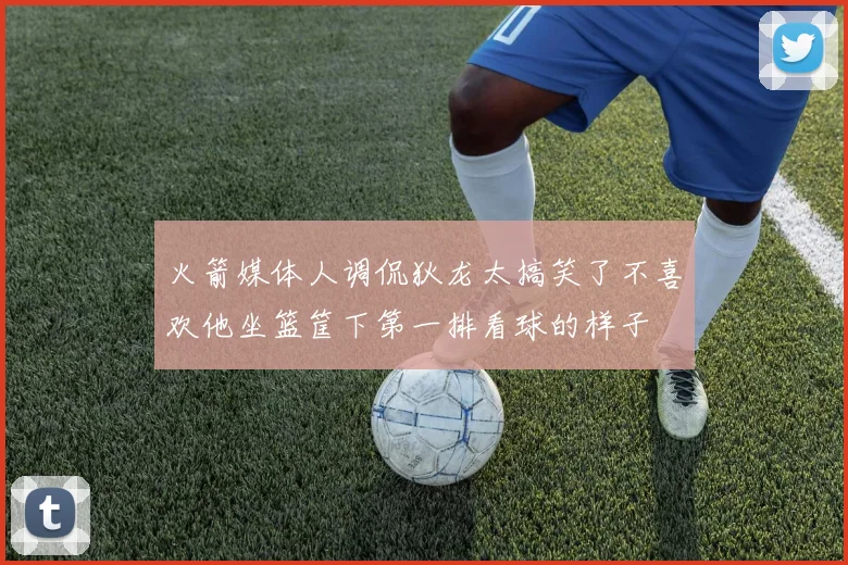 火箭媒体人调侃狄龙太搞笑了不喜欢他坐篮筐下第一排看球的样子