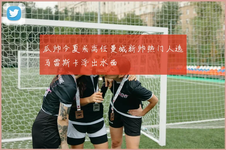 瓜帅今夏或离任曼城新帅热门人选马雷斯卡浮出水面