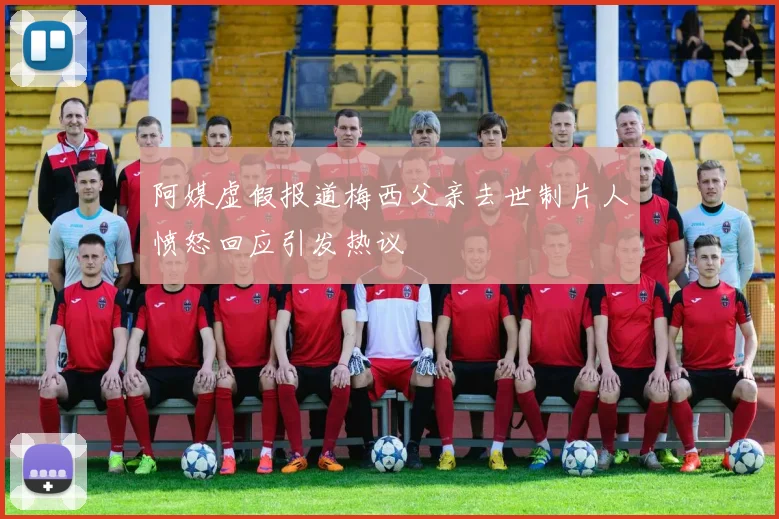 阿媒虚假报道梅西父亲去世制片人愤怒回应引发热议