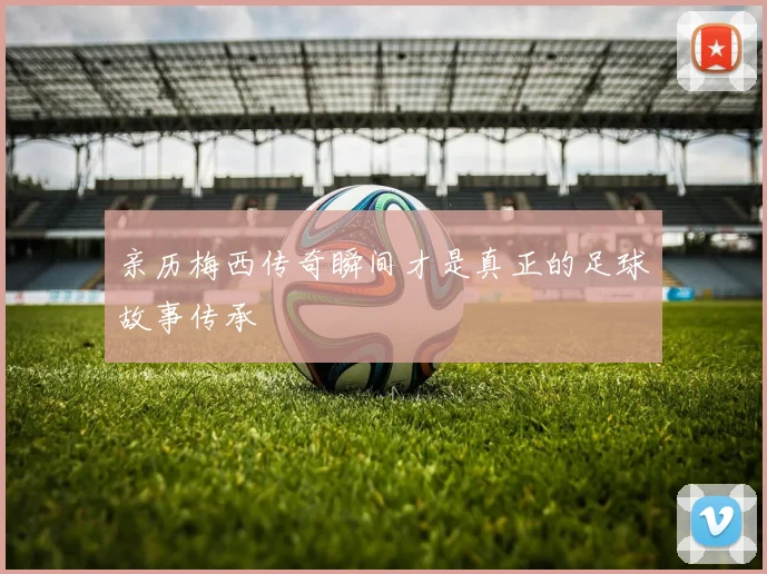 亲历梅西传奇瞬间才是真正的足球故事传承