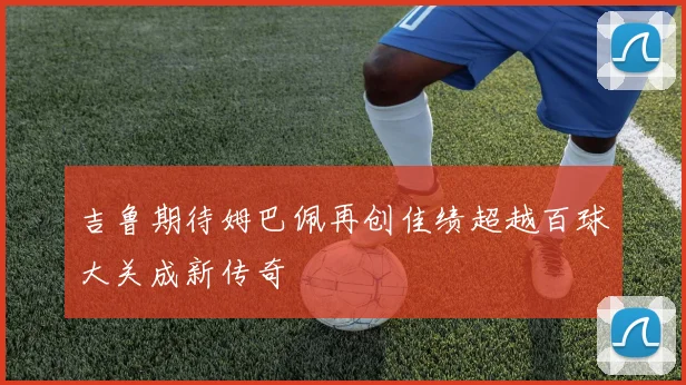 吉鲁期待姆巴佩再创佳绩超越百球大关成新传奇