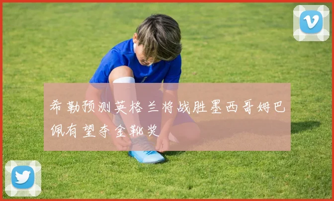 希勒预测英格兰将战胜墨西哥姆巴佩有望夺金靴奖