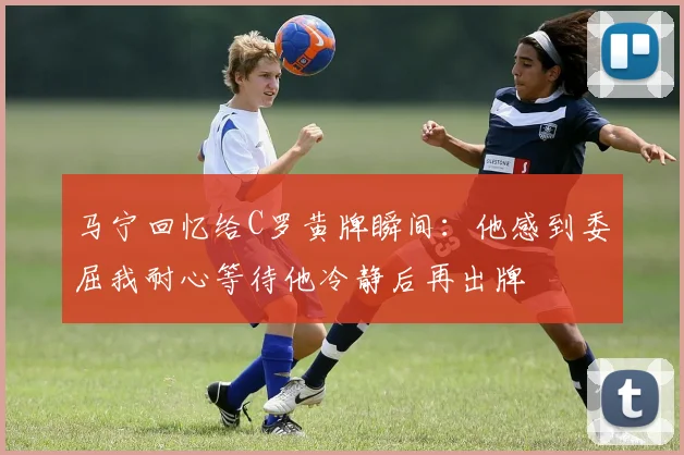 马宁回忆给C罗黄牌瞬间：他感到委屈我耐心等待他冷静后再出牌