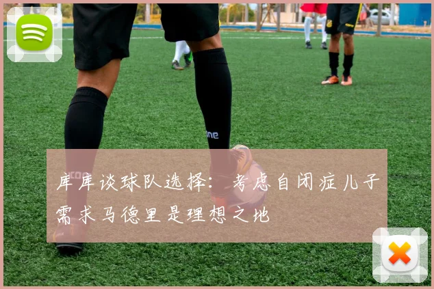 库库谈球队选择：考虑自闭症儿子需求马德里是理想之地