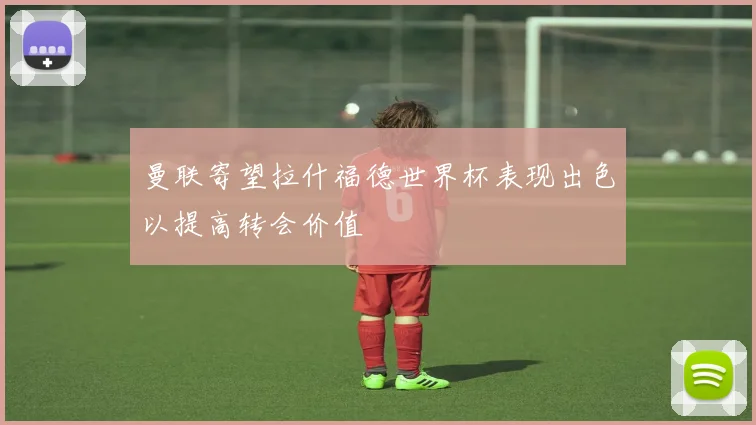 曼联寄望拉什福德世界杯表现出色以提高转会价值