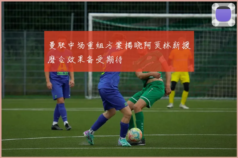曼联中场重组方案揭晓阿莫林新援磨合效果备受期待