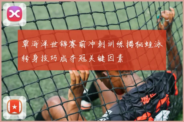 覃海洋世锦赛前冲刺训练揭秘蛙泳转身技巧成夺冠关键因素
