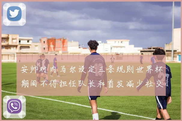 安帅对内马尔设定三条规则世界杯期间不得担任队长和首发减少社交媒体使用