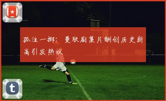 孤注一掷:曼联剧集片酬创历史新高引发热议