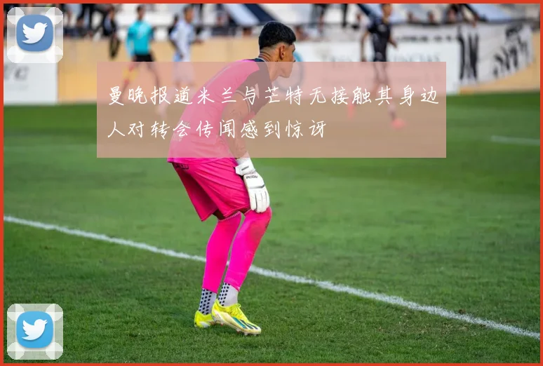 曼晚报道米兰与芒特无接触其身边人对转会传闻感到惊讶