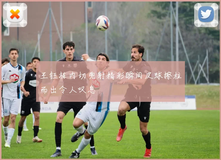 王钰栋内切兜射精彩瞬间皮球擦柱而出令人叹息