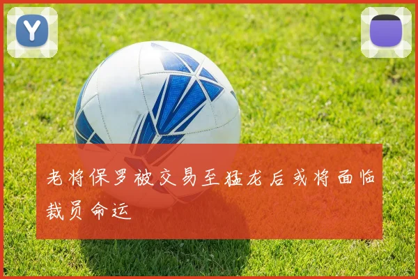 老将保罗被交易至猛龙后或将面临裁员命运